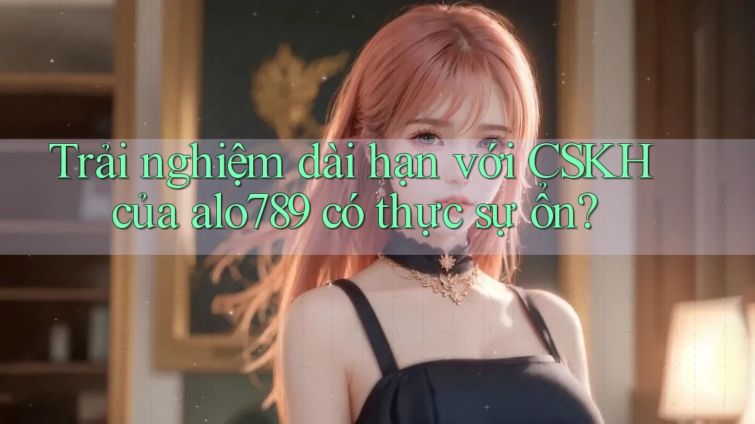 Trải nghiệm dài hạn với CSKH của alo789 có thực sự ổn?