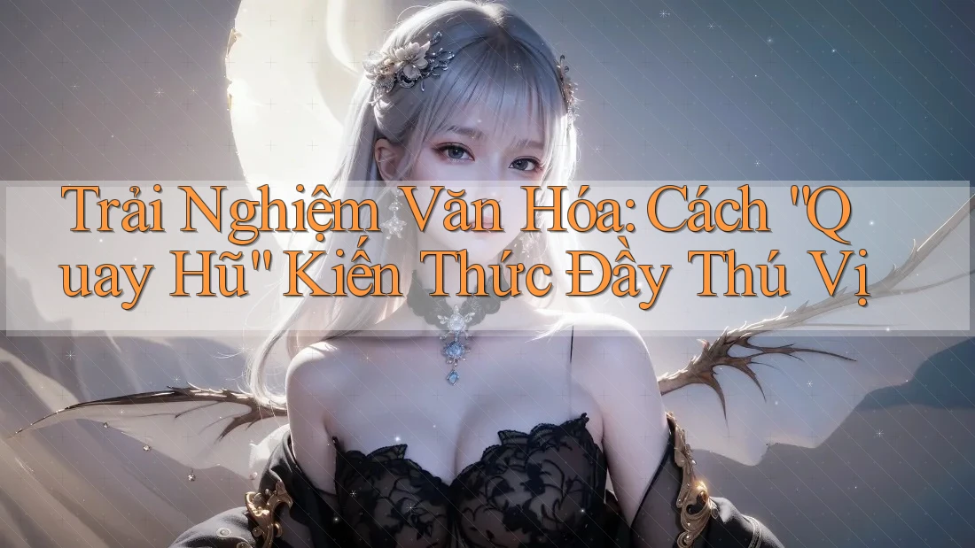 Trải Nghiệm Văn Hóa: Cách “Quay Hũ” Kiến Thức Đầy Thú Vị