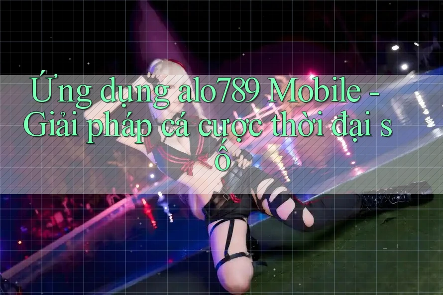 Ứng dụng alo789 Mobile - Giải pháp cá cược thời đại số