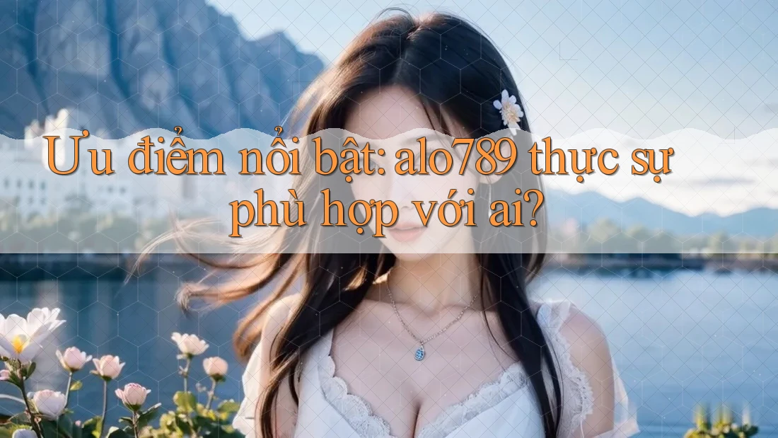 Ưu điểm nổi bật: alo789 thực sự phù hợp với ai?