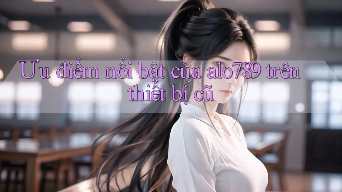 Ưu điểm nổi bật của alo789 trên thiết bị cũ