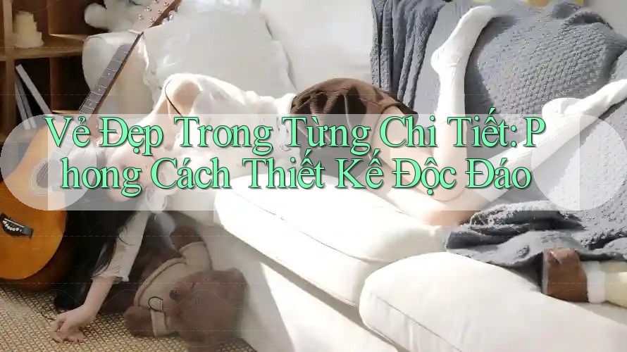 Vẻ Đẹp Trong Từng Chi Tiết: Phong Cách Thiết Kế Độc Đáo