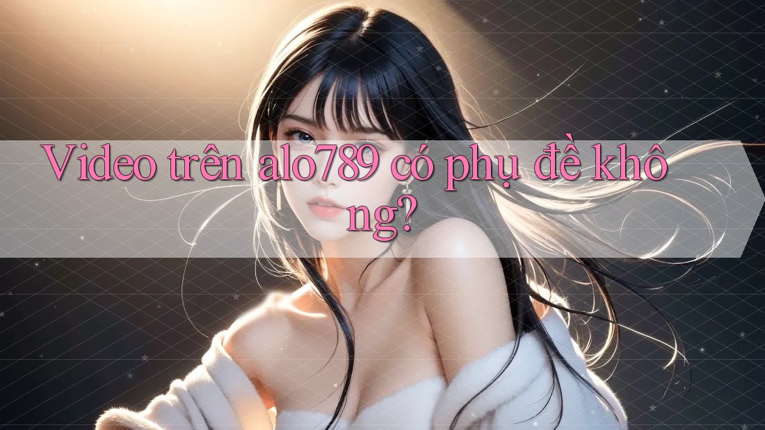 Video trên alo789 có phụ đề không?