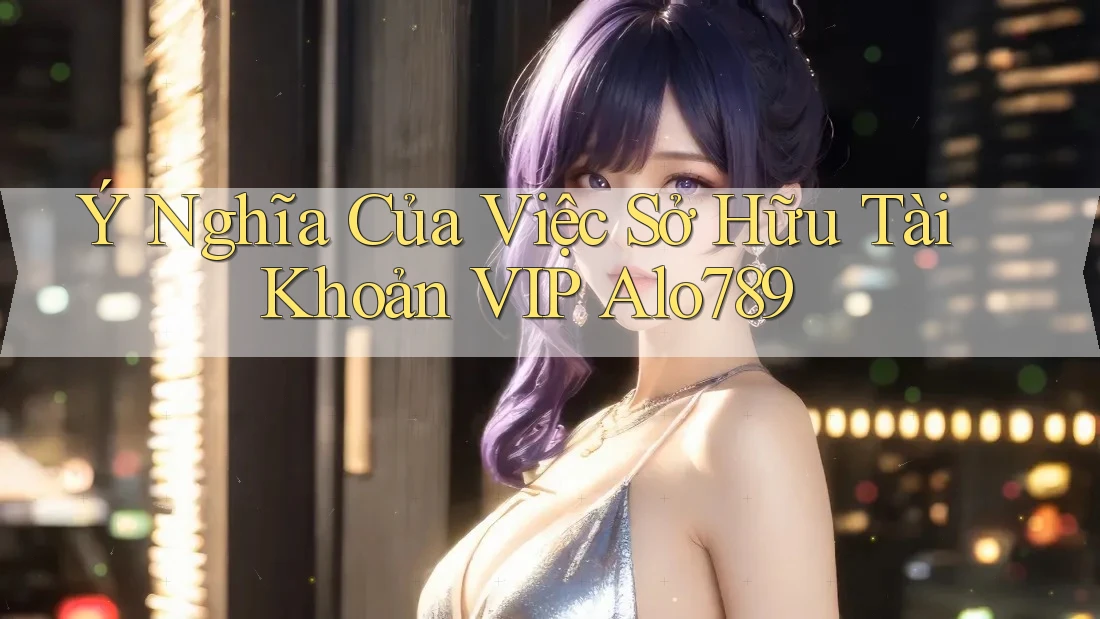 Ý Nghĩa Của Việc Sở Hữu Tài Khoản VIP Alo789